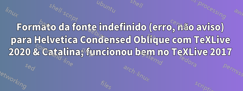 Formato da fonte indefinido (erro, não aviso) para Helvetica Condensed Oblique com TeXLive 2020 & Catalina; funcionou bem no TeXLive 2017