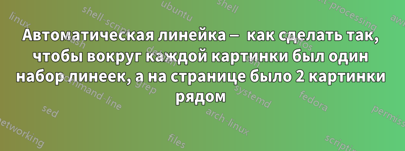 Автоматическая линейка — как сделать так, чтобы вокруг каждой картинки был один набор линеек, а на странице было 2 картинки рядом