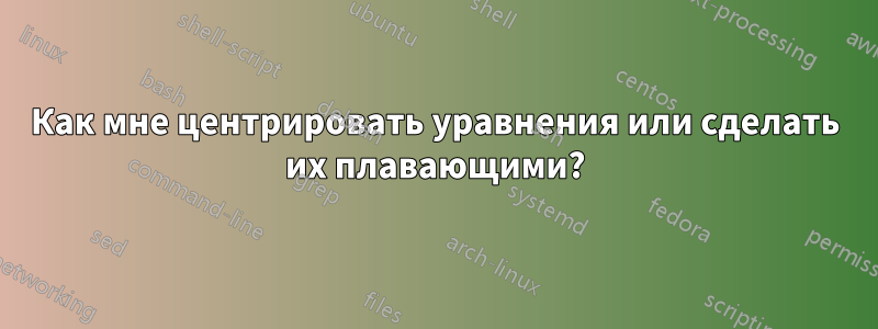 Как мне центрировать уравнения или сделать их плавающими?