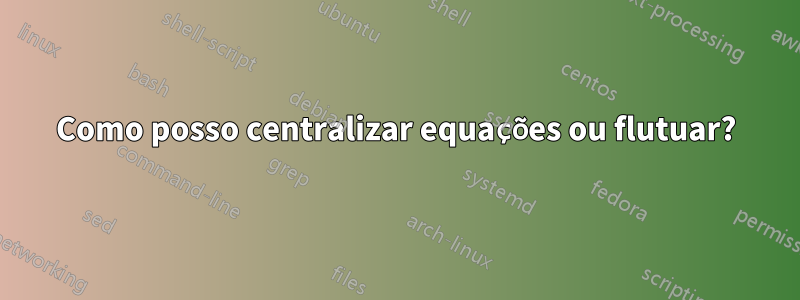 Como posso centralizar equações ou flutuar?