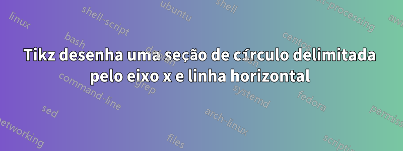 Tikz desenha uma seção de círculo delimitada pelo eixo x e linha horizontal