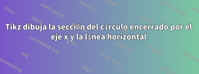Tikz dibuja la sección del círculo encerrado por el eje x y la línea horizontal