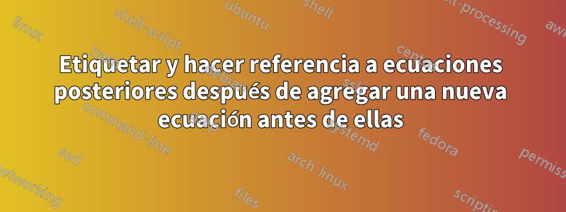 Etiquetar y hacer referencia a ecuaciones posteriores después de agregar una nueva ecuación antes de ellas