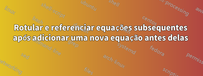 Rotular e referenciar equações subsequentes após adicionar uma nova equação antes delas
