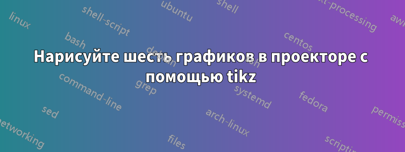 Нарисуйте шесть графиков в проекторе с помощью tikz