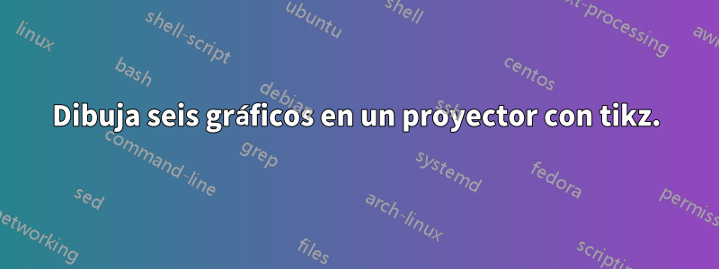 Dibuja seis gráficos en un proyector con tikz.
