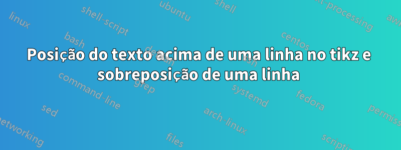 Posição do texto acima de uma linha no tikz e sobreposição de uma linha