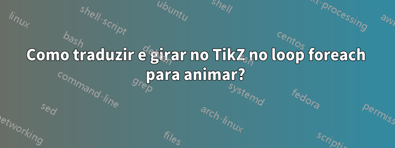 Como traduzir e girar no TikZ no loop foreach para animar?
