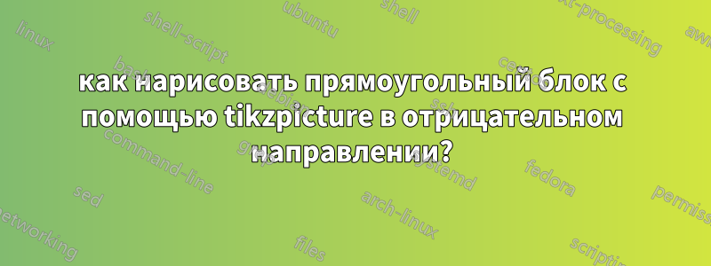 как нарисовать прямоугольный блок с помощью tikzpicture в отрицательном направлении?