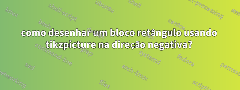 como desenhar um bloco retângulo usando tikzpicture na direção negativa?