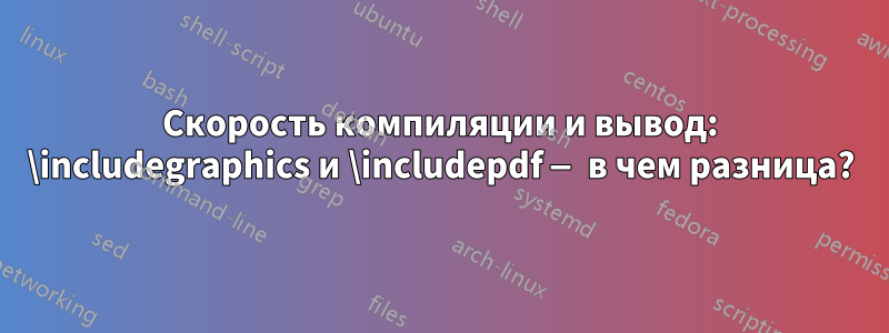 Скорость компиляции и вывод: \includegraphics и \includepdf — в чем разница?