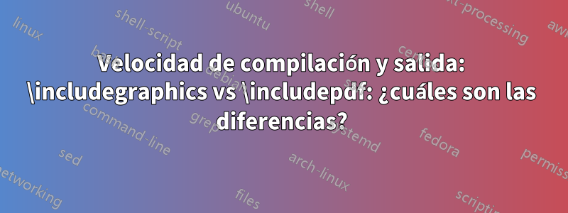 Velocidad de compilación y salida: \includegraphics vs \includepdf: ¿cuáles son las diferencias?