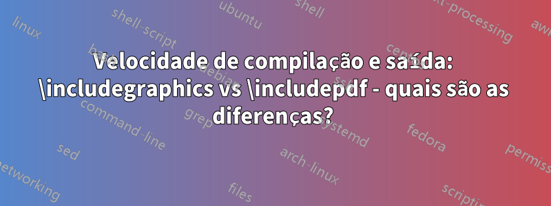 Velocidade de compilação e saída: \includegraphics vs \includepdf - quais são as diferenças?