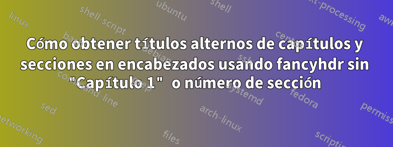 Cómo obtener títulos alternos de capítulos y secciones en encabezados usando fancyhdr sin "Capítulo 1" o número de sección