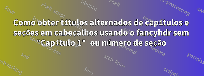Como obter títulos alternados de capítulos e seções em cabeçalhos usando o fancyhdr sem "Capítulo 1" ou número de seção
