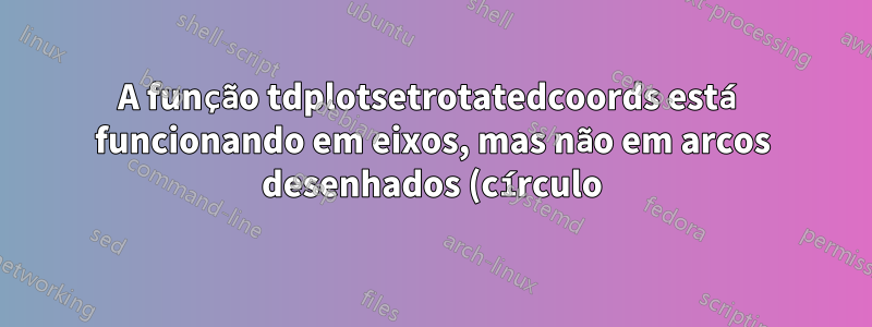 A função tdplotsetrotatedcoords está funcionando em eixos, mas não em arcos desenhados (círculo)