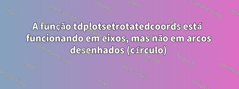 A função tdplotsetrotatedcoords está funcionando em eixos, mas não em arcos desenhados (círculo)