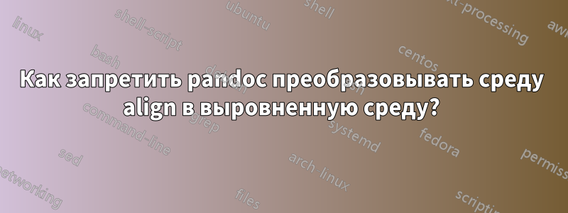Как запретить pandoc преобразовывать среду align в выровненную среду?