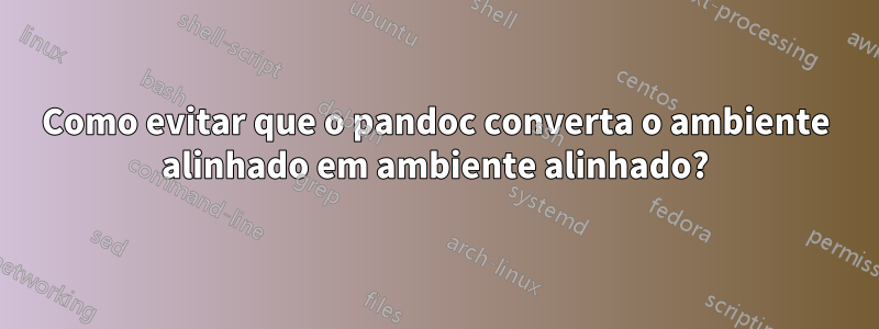Como evitar que o pandoc converta o ambiente alinhado em ambiente alinhado?