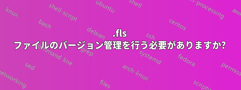 .fls ファイルのバージョン管理を行う必要がありますか?