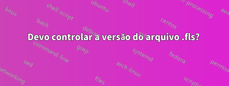 Devo controlar a versão do arquivo .fls?