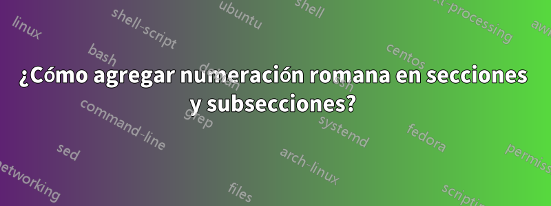 ¿Cómo agregar numeración romana en secciones y subsecciones?