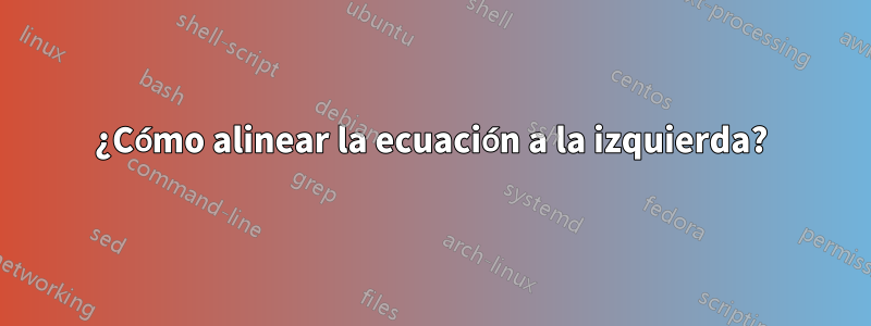 ¿Cómo alinear la ecuación a la izquierda?