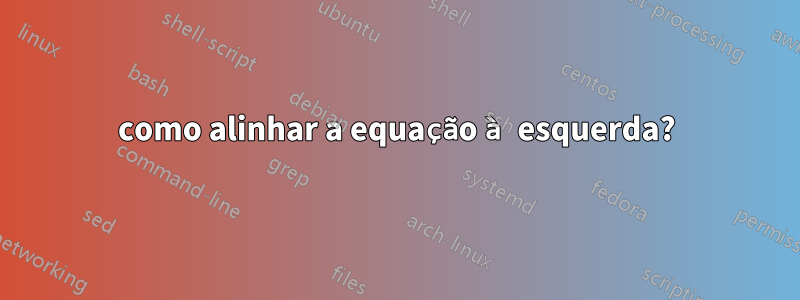 como alinhar a equação à esquerda?