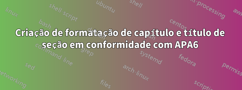Criação de formatação de capítulo e título de seção em conformidade com APA6