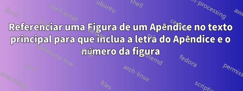 Referenciar uma Figura de um Apêndice no texto principal para que inclua a letra do Apêndice e o número da figura