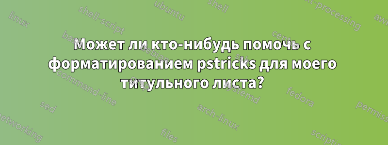 Может ли кто-нибудь помочь с форматированием pstricks для моего титульного листа?