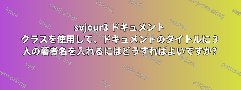svjour3 ドキュメント クラスを使用して、ドキュメントのタイトルに 3 人の著者名を入れるにはどうすればよいですか?