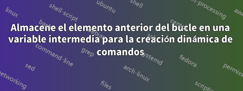 Almacene el elemento anterior del bucle en una variable intermedia para la creación dinámica de comandos