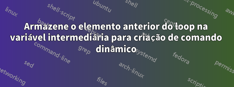 Armazene o elemento anterior do loop na variável intermediária para criação de comando dinâmico