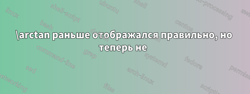\arctan раньше отображался правильно, но теперь не 