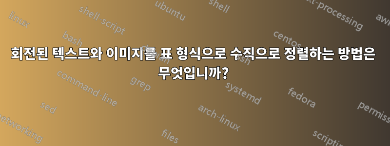 회전된 텍스트와 이미지를 표 형식으로 수직으로 정렬하는 방법은 무엇입니까?