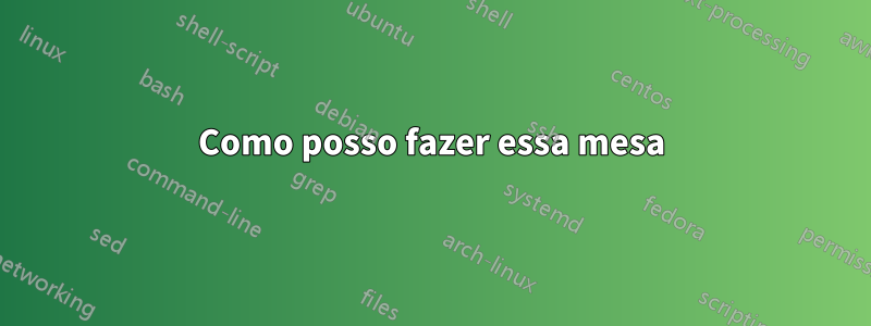Como posso fazer essa mesa