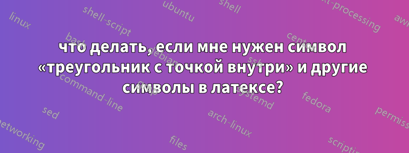 что делать, если мне нужен символ «треугольник с точкой внутри» и другие символы в латексе?
