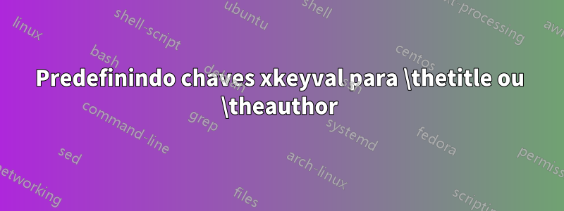 Predefinindo chaves xkeyval para \thetitle ou \theauthor