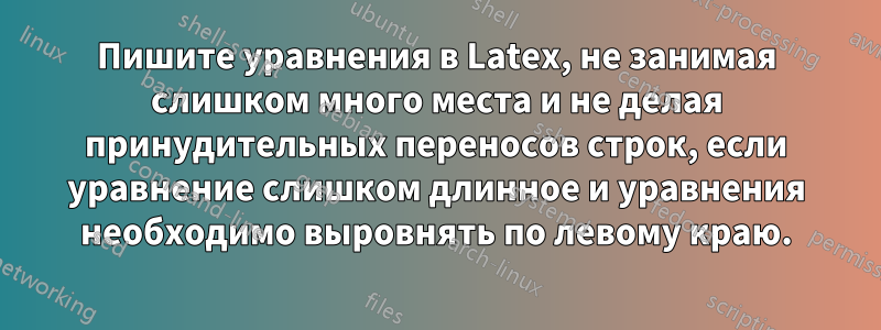 Пишите уравнения в Latex, не занимая слишком много места и не делая принудительных переносов строк, если уравнение слишком длинное и уравнения необходимо выровнять по левому краю.