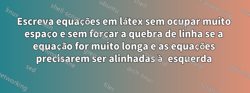 Escreva equações em látex sem ocupar muito espaço e sem forçar a quebra de linha se a equação for muito longa e as equações precisarem ser alinhadas à esquerda