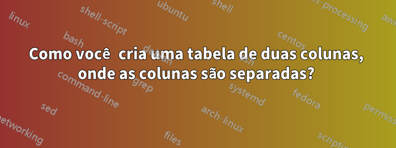 Como você cria uma tabela de duas colunas, onde as colunas são separadas?