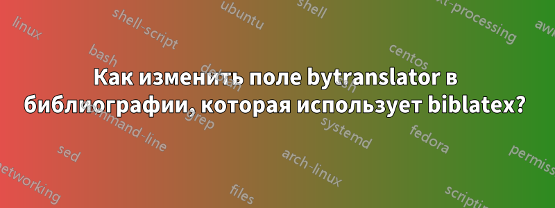 Как изменить поле bytranslator в библиографии, которая использует biblatex?
