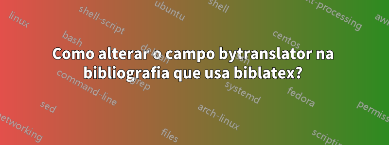 Como alterar o campo bytranslator na bibliografia que usa biblatex?