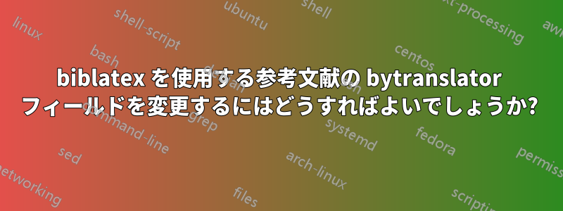 biblatex を使用する参考文献の bytranslator フィールドを変更するにはどうすればよいでしょうか?