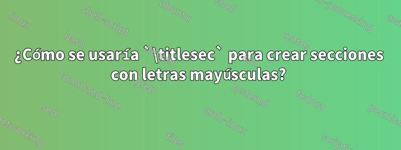 ¿Cómo se usaría `\titlesec` para crear secciones con letras mayúsculas?