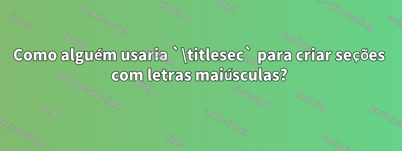 Como alguém usaria `\titlesec` para criar seções com letras maiúsculas?