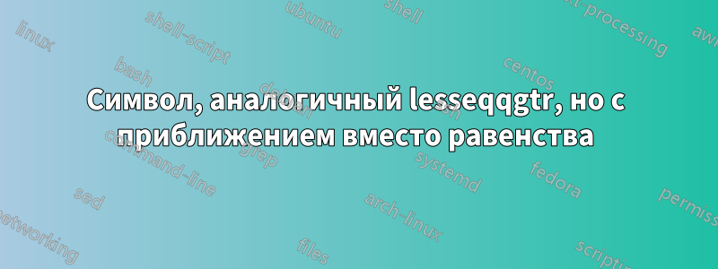 Символ, аналогичный lesseqqgtr, но с приближением вместо равенства