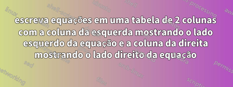 escreva equações em uma tabela de 2 colunas com a coluna da esquerda mostrando o lado esquerdo da equação e a coluna da direita mostrando o lado direito da equação