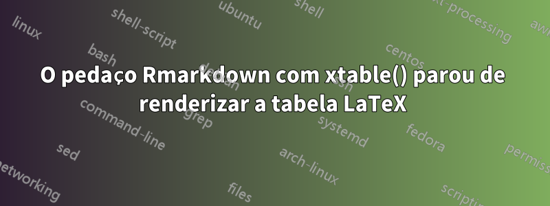 O pedaço Rmarkdown com xtable() parou de renderizar a tabela LaTeX